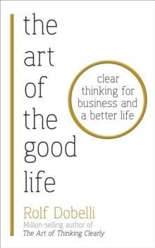THE ART OF THE GOOD LIFE : CLEAR THINKING FOR BUSINESS AND A BETTER LIFE