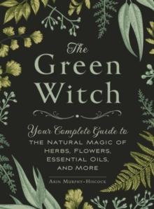 THE GREEN WITCH : YOUR COMPLETE GUIDE TO THE NATURAL MAGIC OF HERBS, FLOWERS, ESSENTIAL OILS, AND MORE