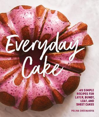 EVERYDAY CAKE : 45 SIMPLE RECIPES FOR LAYER, BUNDT, LOAF, AND SHEET CAKES